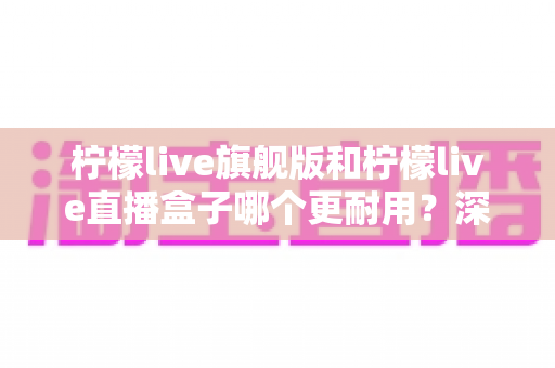 柠檬live旗舰版和柠檬live直播盒子哪个更耐用？深度耐久性对比与实用选购指南