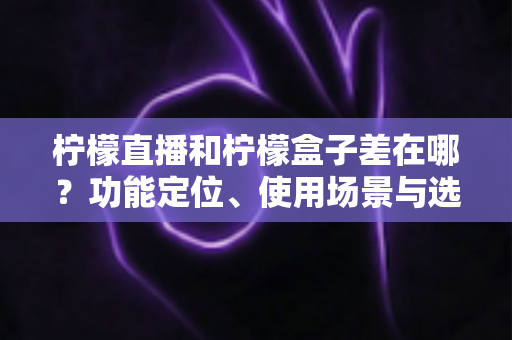 柠檬直播和柠檬盒子差在哪？功能定位、使用场景与选择建议全解析