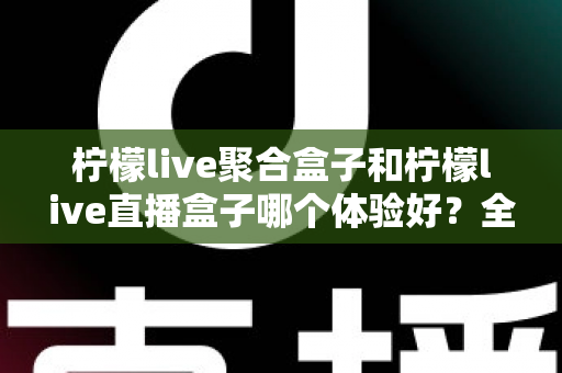 柠檬live聚合盒子和柠檬live直播盒子哪个体验好？全面深度评测对比，帮你选对不踩坑