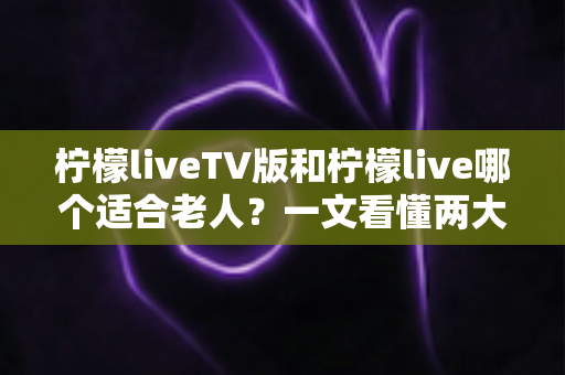 柠檬liveTV版和柠檬live哪个适合老人？一文看懂两大版本差异，为父母选出最贴心的观影方案