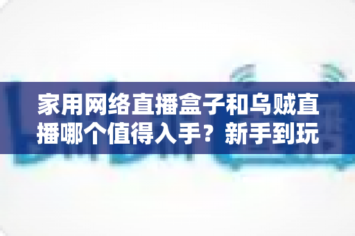家用网络直播盒子和乌贼直播哪个值得入手？新手到玩家的全方位选购对比指南