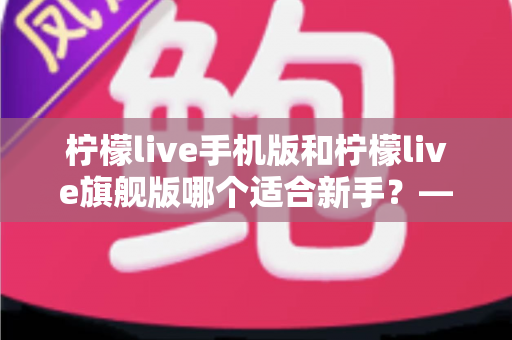 柠檬live手机版和柠檬live旗舰版哪个适合新手?——新手主播选版全攻略与避坑指南 柠檬live手机版和柠檬live旗舰版哪个适合新手?——新手主播选版全攻略与避坑指南