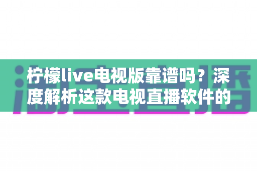 柠檬live电视版靠谱吗？深度解析这款电视直播软件的安全性、版权风险与真实体验