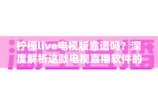 柠檬live电视版靠谱吗？深度解析这款电视直播软件的安全性、版权风险与真实体验