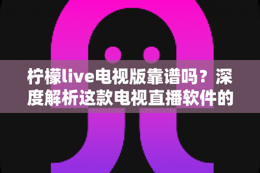 柠檬live电视版靠谱吗？深度解析这款电视直播软件的安全性、版权风险与真实体验