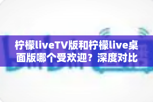 柠檬liveTV版和柠檬live桌面版哪个受欢迎？深度对比两大版本的用户热度与选择全攻略
