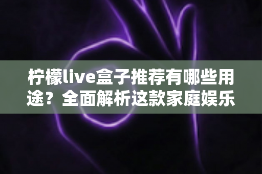 柠檬live盒子推荐有哪些用途？全面解析这款家庭娱乐神器的六大核心功能与适用人群