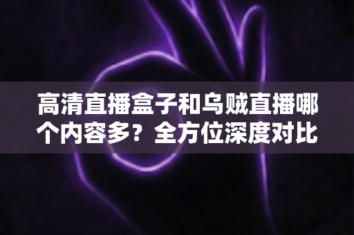 高清直播盒子和乌贼直播哪个内容多？全方位深度对比，帮你选出内容更丰富的观看方案