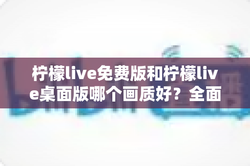柠檬live免费版和柠檬live桌面版哪个画质好？全面解析帮你做出最佳选择