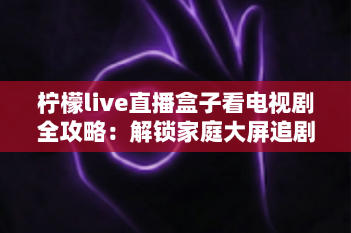 柠檬live直播盒子看电视剧全攻略：解锁家庭大屏追剧新体验