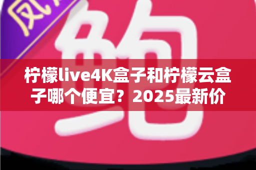 柠檬live4K盒子和柠檬云盒子哪个便宜？2025最新价格对比与选购全攻略