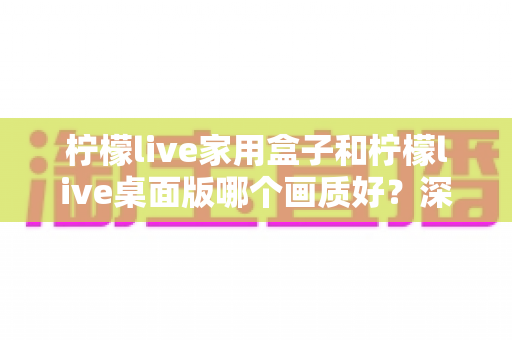柠檬live家用盒子和柠檬live桌面版哪个画质好?深度画质对比全面解析 柠檬live家用盒子和柠檬live桌面版哪个画质好?深度画质对比全面解析