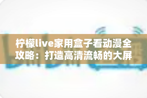 柠檬live家用盒子看动漫全攻略:打造高清流畅的大屏家庭观影新体验 柠檬live家用盒子看动漫全攻略:打造高清流畅的大屏家庭观影新体验