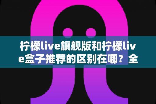 柠檬live旗舰版和柠檬live盒子推荐的区别在哪？全面解析两款版本差异与选购建议