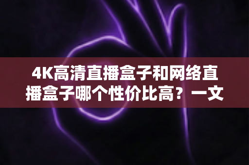 4K高清直播盒子和网络直播盒子哪个性价比高?一文读懂选购核心与避坑指南 4K高清直播盒子和网络直播盒子哪个性价比高?一文读懂选购核心与避坑指南