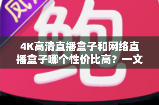 4K高清直播盒子和网络直播盒子哪个性价比高？一文读懂选购核心与避坑指南