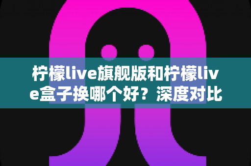 柠檬live旗舰版和柠檬live盒子换哪个好？深度对比评测与选购指南