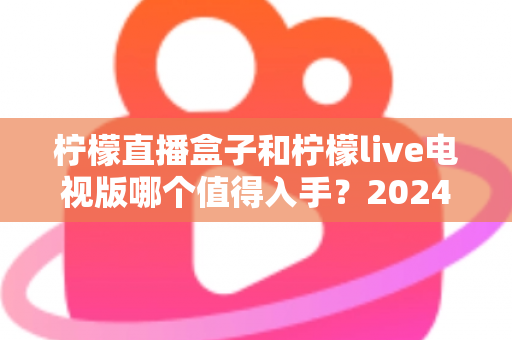 柠檬直播盒子和柠檬live电视版哪个值得入手？2024最全选购对比指南帮你避坑