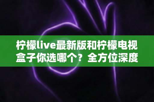 柠檬live最新版和柠檬电视盒子你选哪个？全方位深度对比，帮你找到最适合自己的大屏观影方案