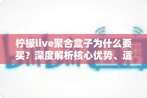 柠檬live聚合盒子为什么要买？深度解析核心优势、适用人群与购买价值
