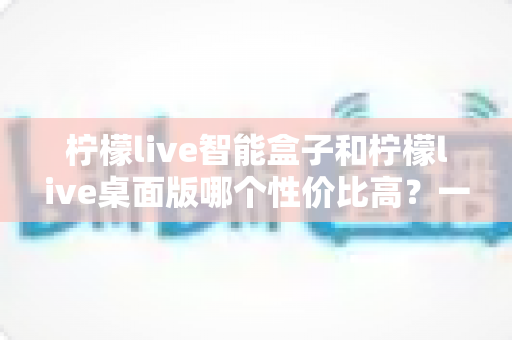 柠檬live智能盒子和柠檬live桌面版哪个性价比高？一文读懂选购差异与省钱攻略