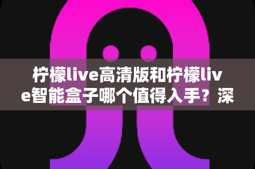柠檬live高清版和柠檬live智能盒子哪个值得入手？深度对比帮你选对不选贵
