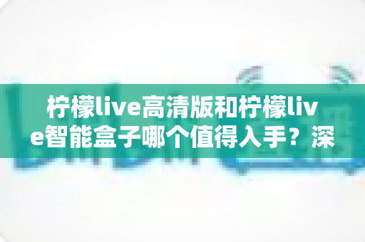 柠檬live高清版和柠檬live智能盒子哪个值得入手？深度对比帮你选对不选贵