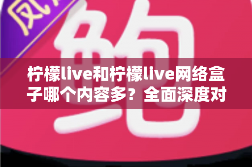 柠檬live和柠檬live网络盒子哪个内容多？全面深度对比解析，帮你选对观影利器