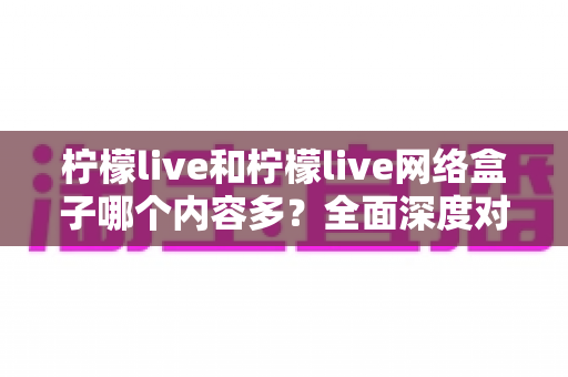 柠檬live和柠檬live网络盒子哪个内容多？全面深度对比解析，帮你选对观影利器
