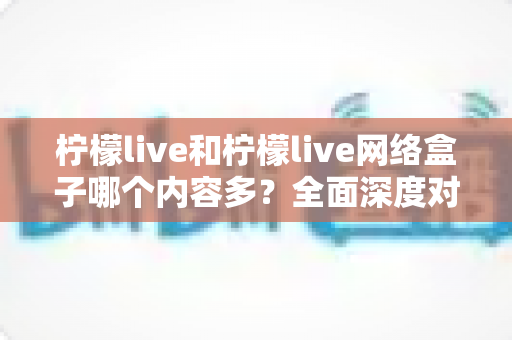 柠檬live和柠檬live网络盒子哪个内容多？全面深度对比解析，帮你选对观影利器