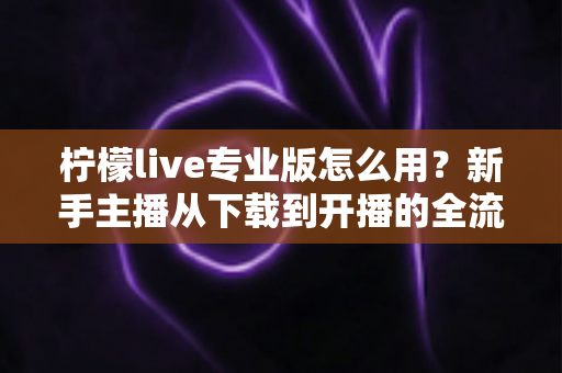 柠檬live专业版怎么用？新手主播从下载到开播的全流程实用指南