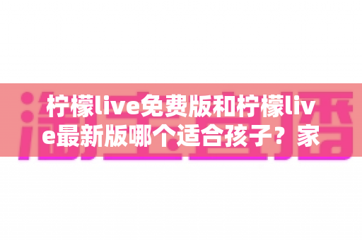 柠檬live免费版和柠檬live最新版哪个适合孩子？家长必读的完整对比与安全使用指南