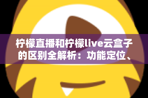 柠檬直播和柠檬live云盒子的区别全解析：功能定位、使用场景与选购指南一网打尽