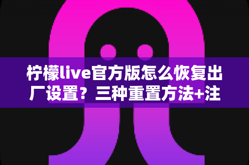柠檬live官方版怎么恢复出厂设置?三种重置方法+注意事项+FAQ一文全解析 柠檬live官方版怎么恢复出厂设置?三种重置方法+注意事项+FAQ一文全解析