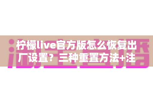 柠檬live官方版怎么恢复出厂设置?三种重置方法+注意事项+FAQ一文全解析 柠檬live官方版怎么恢复出厂设置?三种重置方法+注意事项+FAQ一文全解析
