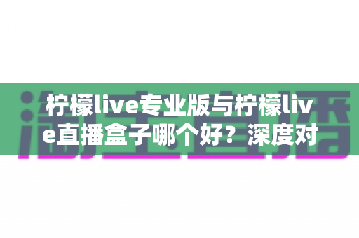 柠檬live专业版与柠檬live直播盒子哪个好？深度对比评测助你做出明智选择