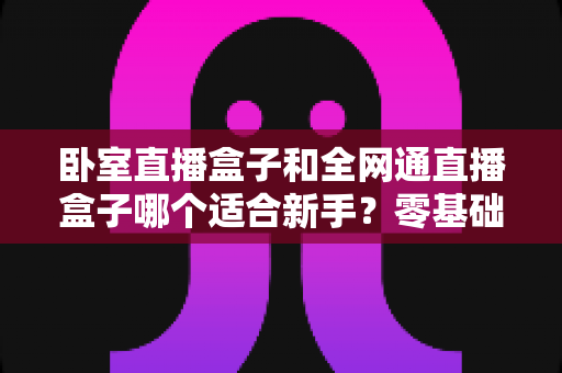 卧室直播盒子和全网通直播盒子哪个适合新手？零基础入门选购完全指南