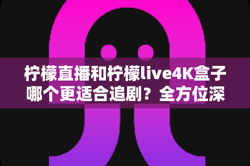 柠檬直播和柠檬live4K盒子哪个更适合追剧？全方位深度对比，帮你找到最佳追剧观影方案