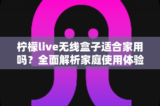 柠檬live无线盒子适合家用吗?全面解析家庭使用体验与选购指南 柠檬live无线盒子适合家用吗?全面解析家庭使用体验与选购指南