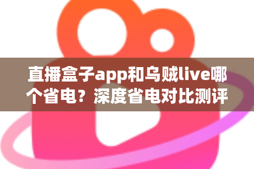 直播盒子app和乌贼live哪个省电？深度省电对比测评与实用优化指南