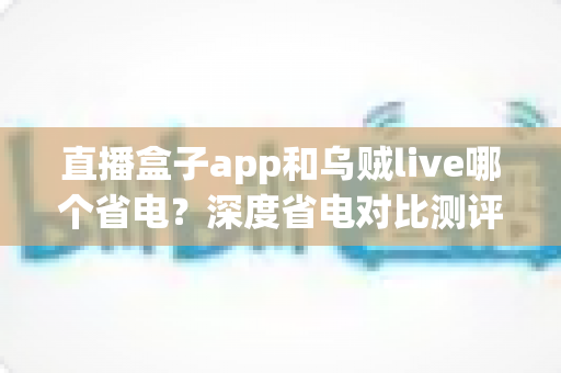 直播盒子app和乌贼live哪个省电？深度省电对比测评与实用优化指南