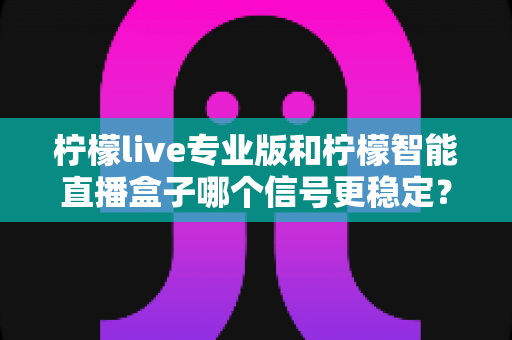 柠檬live专业版和柠檬智能直播盒子哪个信号更稳定?一文读懂两者差异,选对设备不掉线 柠檬live专业版和柠檬智能直播盒子哪个信号更稳定?一文读懂两者差异,选对设备不掉线