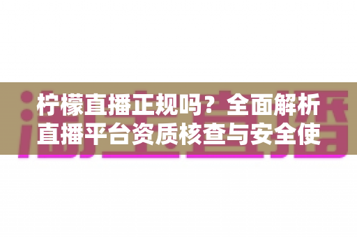 柠檬直播正规吗？全面解析直播平台资质核查与安全使用指南