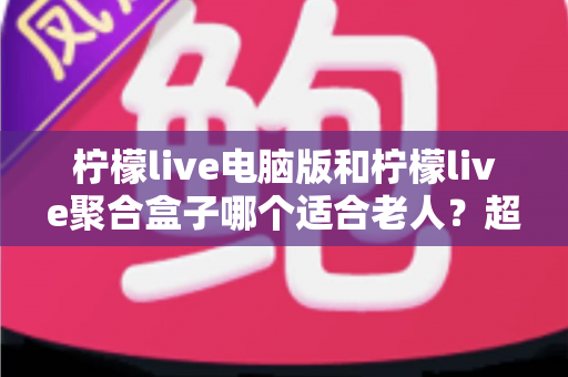 柠檬live电脑版和柠檬live聚合盒子哪个适合老人？超详细选购指南助您为长辈做出明智选择
