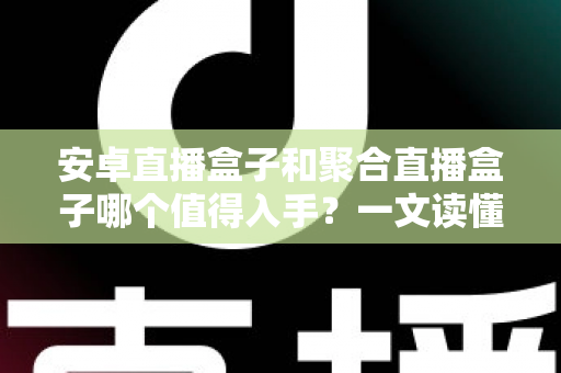 安卓直播盒子和聚合直播盒子哪个值得入手？一文读懂两类设备的区别与选购技巧