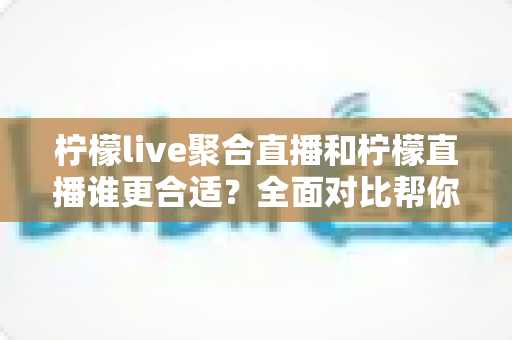 柠檬live聚合直播和柠檬直播谁更合适?全面对比帮你选对平台 柠檬live聚合直播和柠檬直播谁更合适?全面对比帮你选对平台