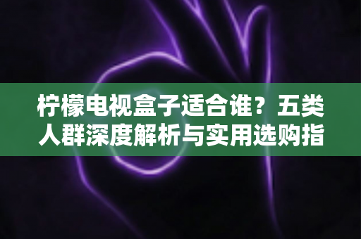 柠檬电视盒子适合谁?五类人群深度解析与实用选购指南 柠檬电视盒子适合谁?五类人群深度解析与实用选购指南
