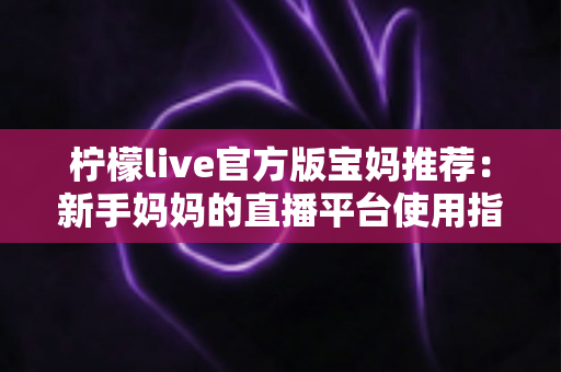 柠檬live官方版宝妈推荐:新手妈妈的直播平台使用指南与真实体验分享 柠檬live官方版宝妈推荐:新手妈妈的直播平台使用指南与真实体验分享