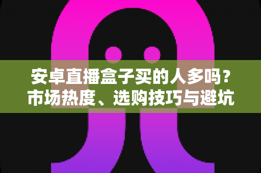 安卓直播盒子买的人多吗?市场热度、选购技巧与避坑指南全面解析 安卓直播盒子买的人多吗?市场热度、选购技巧与避坑指南全面解析