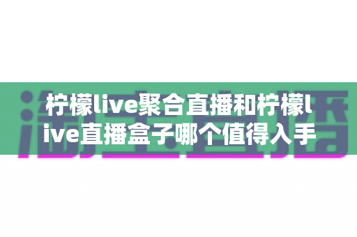 柠檬live聚合直播和柠檬live直播盒子哪个值得入手？2025年最新深度对比与选购避坑指南全解析